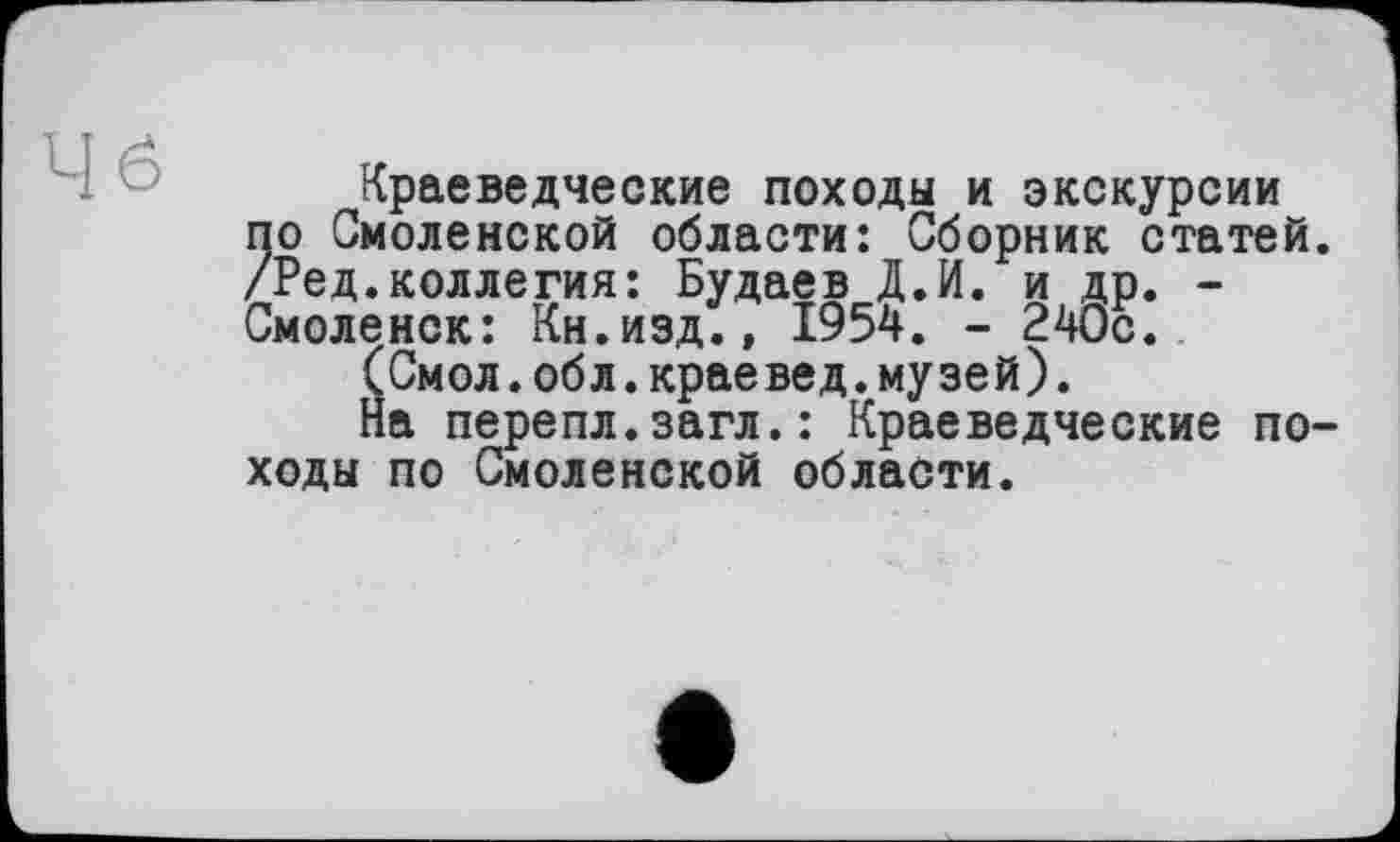 ﻿Краеведческие походы и экскурсии по Смоленской области: Сборник статей. /Ред.коллегия: Будаев Д.И. и др. -Смоленск: Кн.изд.» 1954. - 240с.
(Смол.обл.краевед.музей).
На перепл.загл.: Краеведческие походы по Смоленской области.